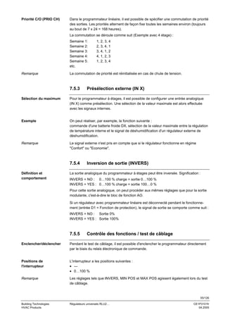 Priorité C/O (PRIO CH)

Dans le programmateur linéaire, il est possible de spécifier une commutation de priorité
des sorties. Les priorités alternent de façon fixe toutes les semaines environ (toujours
au bout de 7 x 24 = 168 heures).
La commutation se déroule comme suit (Exemple avec 4 étage) :
Semaine 1:
Semaine 2:
Semaine 3:
Semaine 4:
Semaine 5:
etc.

Remarque

1, 2, 3, 4
2, 3, 4, 1
3, 4, 1, 2
4, 1, 2, 3
1, 2, 3, 4

La commutation de priorité est réinitialisée en cas de chute de tension.

7.5.3

Présélection externe (IN X)

Sélection du maximum

Pour le programmateur à étages, il est possible de configurer une entrée analogique
(IN X) comme présélection. Une sélection de la valeur maximale est alors effectuée
avec les signaux internes.

Exemple

On peut réaliser, par exemple, la fonction suivante :
commande d'une batterie froide DX, sélection de la valeur maximale entre la régulation
de température interne et le signal de déshumidification d'un régulateur externe de
déshumidification.

Remarque

Le signal externe n'est pris en compte que si le régulateur fonctionne en régime
"Confort" ou "Economie".

7.5.4
Définition et
comportement

Inversion de sortie (INVERS)

La sortie analogique du programmateur à étages peut être inversée. Signification :
INVERS = NO : 0…100 % charge = sortie 0…100 %
INVERS = YES : 0…100 % charge = sortie 100…0 %
Pour cette sortie analogique, on peut procéder aux mêmes réglages que pour la sortie
modulante, c'est-à-dire le bloc de fonction AO.
Si un régulateur avec programmateur linéaire est déconnecté pendant le fonctionnement (entrée D1 = Fonction de protection), le signal de sortie se comporte comme suit :
INVERS = NO : Sortie 0%
INVERS = YES : Sortie 100%

7.5.5

Contrôle des fonctions / test de câblage

Enclencher/déclencher

Pendant le test de câblage, il est possible d'enclencher le programmateur directement
par le biais du relais électronique de commande.

Positions de
l'interrupteur

L'interrupteur a les positions suivantes :
• --• 0…100 %

Remarque

Les réglages tels que INVERS, MIN POS et MAX POS agissent également lors du test
de câblage.

55/126
Building Technologies
HVAC Products

Régulateurs universels RLU2…

CE1P3101fr
04.2005

 
