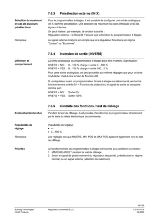 7.6.3
Sélection du maximum
en cas de plusieurs
présélections

Présélection externe (IN X)

Pour le programmateur à étages, il est possible de configurer une entrée analogique
(IN X) comme présélection. Une sélection de maximum est alors effectuée avec les
signaux internes.
On peut réaliser, par exemple, la fonction suivante :
Régulation externe – le RLU236 n'assure que la fonction du programmateur à étages.

Remarque

Le signal externe n'est pris en compte que si le régulateur fonctionne en régime
"Confort" ou "Economie".

7.6.4
Définition et
comportement

Inversion de sortie (INVERS)

La sortie analogique du programmateur à étages peut être inversée. Signification :
INVERS = NO : 0…100 % charge = sortie 0…100 %
INVERS = YES : 0…100 % charge = sortie 100…0 %
Pour cette sortie analogique, on peut procéder aux mêmes réglages que pour la sortie
modulante, c'est-à-dire le bloc de fonction AO.
Si un régulateur ayant un programmateur binaire à étages est déconnecté pendant le
fonctionnement (entrée D1 = Fonction de protection), le signal de sortie se comporte
comme suit :
INVERS = NO : Sortie 0%
INVERS = YES : Sortie 100%

7.6.5

Contrôle des fonctions / test de câblage

Enclencher/déclencher

Pendant le test de câblage, il est possible d'enclencher le programmateur directement
par le biais du relais électronique de commande.

Possibilités de
réglage

Possibilités de réglage :
• --• 0…100 %

Remarque

Les réglages tels que INVERS, MIN POS et MAX POS agissent également lors du test
de câblage.

Priorités

Le fonctionnement du programmateur à étages est soumis aux conditions suivantes :
1 MARCHE/ ARRET pendant le test de câblage
2 Selon le signal de positionnement du régulateur séquentiel (présélection en régime
normal) ou un signal externe (sélection du maximum)

59/126
Building Technologies
HVAC Products

Régulateurs universels RLU2…

CE1P3101fr
04.2005

 