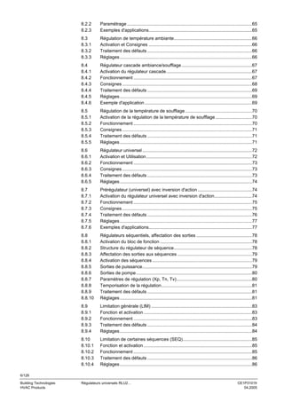 8.2.2
8.2.3

Paramétrage ...................................................................................................65
Exemples d'applications..................................................................................65

8.3
8.3.1
8.3.2
8.3.3

Régulation de température ambiante..............................................................66
Activation et Consignes ..................................................................................66
Traitement des défauts ...................................................................................66
Réglages.........................................................................................................66

8.4
8.4.1
8.4.2
8.4.3
8.4.4
8.4.5
8.4.6

Régulateur cascade ambiance/soufflage........................................................67
Activation du régulateur cascade....................................................................67
Fonctionnement ..............................................................................................67
Consignes .......................................................................................................68
Traitement des défauts ...................................................................................69
Réglages.........................................................................................................69
Exemple d'application .....................................................................................69

8.5
8.5.1
8.5.2
8.5.3
8.5.4
8.5.5

Régulation de la température de soufflage .....................................................70
Activation de la régulation de la température de soufflage .............................70
Fonctionnement ..............................................................................................70
Consignes .......................................................................................................71
Traitement des défauts ...................................................................................71
Réglages.........................................................................................................71

8.6
8.6.1
8.6.2
8.6.3
8.6.4
8.6.5

Régulateur universel .......................................................................................72
Activation et Utilisation....................................................................................72
Fonctionnement ..............................................................................................73
Consignes .......................................................................................................73
Traitement des défauts ...................................................................................73
Réglages.........................................................................................................74

8.7
8.7.1
8.7.2
8.7.3
8.7.4
8.7.5
8.7.6

Prérégulateur (universel) avec inversion d'action ...........................................74
Activation du régulateur universel avec inversion d'action..............................74
Fonctionnement ..............................................................................................75
Consignes .......................................................................................................75
Traitement des défauts ...................................................................................76
Réglages.........................................................................................................77
Exemples d'applications..................................................................................77

8.8
8.8.1
8.8.2
8.8.3
8.8.4
8.8.5
8.8.6
8.8.7
8.8.8
8.8.9
8.8.10

Régulateurs séquentiels, affectation des sorties ............................................78
Activation du bloc de fonction .........................................................................78
Structure du régulateur de séquence..............................................................78
Affectation des sorties aux séquences ...........................................................79
Activation des séquences ...............................................................................79
Sorties de puissance.......................................................................................79
Sorties de pompe............................................................................................80
Paramètres de régulation (Xp, Tn, Tv)............................................................80
Temporisation de la régulation........................................................................81
Traitement des défauts ...................................................................................81
Réglages.........................................................................................................81

8.9
8.9.1
8.9.2
8.9.3
8.9.4

Limitation générale (LIM) ................................................................................83
Fonction et activation ......................................................................................83
Fonctionnement ..............................................................................................83
Traitement des défauts ...................................................................................84
Réglages.........................................................................................................84

8.10
8.10.1
8.10.2
8.10.3
8.10.4

Limitation de certaines séquences (SEQ).......................................................85
Fonction et activation ......................................................................................85
Fonctionnement ..............................................................................................85
Traitement des défauts ...................................................................................86
Réglages.........................................................................................................86

6/126
Building Technologies
HVAC Products

Régulateurs universels RLU2…

CE1P3101fr
04.2005

 