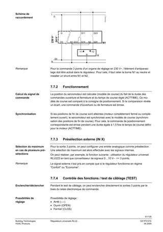 L
G

3101A14_f

Schéma de
raccordement

Q11

24 V∼

230 V∼

G

G0

N1 Q12

Q23

Q14

N2

Y1

Q24

N1

Y2
N

Y

G0
N

Remarque

Pour la commande 3 points d'un organe de réglage en 230 V~, l'élément d'antiparasitage doit être activé dans le régulateur. Pour cela, il faut relier la borne N1 au neutre et
installer un shunt entre N1 et N2.

7.7.2

Fonctionnement

Calcul du signal de
commande

La position du servomoteur est calculée (modèle de course) du fait de la durée des
commandes ouverture et fermeture et du temps de course réglé (ACTTIME). Ce modèle de course est comparé à la consigne de positionnement. Si la comparaison révèle
un écart, une commande d'ouverture ou de fermeture est émise.

Synchronisation

Si les positions de fin de course sont atteintes (moteur complètement fermé ou complètement ouvert), le servomoteur est synchronisé avec le modèle de course (synchronisation des positions de fin de course). Pour cela, la commande de positionnement
correspondante est émise pendant une durée égale à 1,5 fois le temps de course défini
pour le moteur (ACTTIME).

7.7.3

Présélection externe (IN X)

Sélection du maximum
en cas de plusieurs présélections

Pour la sortie 3 points, on peut configurer une entrée analogique comme présélection.
Une sélection de maximum est alors effectuée avec les signaux internes.

Remarque

Le signal externe n'est pris en compte que si le régulateur fonctionne en régime
"Confort" ou "Economie".

On peut réaliser, par exemple, la fonction suivante : utilisation du régulateur universel
RLU222 en tant que convertisseur de signaux 0…10 V– => 3 points.

7.7.4

Contrôle des fonctions / test de câblage (TEST)

Enclencher/déclencher

Pendant le test de câblage, on peut enclencher directement la sorties 3 points par le
biais du relais électronique de commande.

Possibilités de
réglage

Possibilités de réglage :
• Arrêt (----)
• Ouvrir (OPEN)
• Fermer (CLOS)
61/126

Building Technologies
HVAC Products

Régulateurs universels RLU2…

CE1P3101fr
04.2005

 