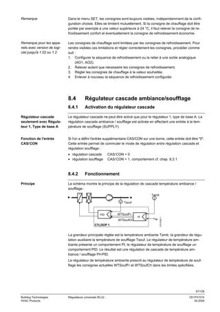 Remarque

Dans le menu SET, les consignes sont toujours visibles, indépendamment de la configuration choisie. Elles se limitent mutuellement. Si la consigne de chauffage doit être
portée par exemple à une valeur supérieure à 24 °C, il faut relever la consigne de refroidissement confort et éventuellement la consigne de refroidissement économie.

Remarque pour les appareils avec version de logiciel jusqu'à 1.02 ou 1.2

Les consignes de chauffage sont limitées par les consignes de refroidissement. Pour
rendre visibles ces limitations et régler correctement les consignes, procéder comme
suit :
1. Configurer la séquence de refroidissement ou la relier à une sortie analogique
(AO1, AO2).
2. Relever autant que nécessaire les consignes de refroidissement.
3. Régler les consignes de chauffage à la valeur souhaitée.
4. Enlever à nouveau la séquence de refroidissement configurée.

8.4

Régulateur cascade ambiance/soufflage

8.4.1

Activation du régulateur cascade

Régulateur cascade
seulement avec Régulateur 1, Type de base A

Le régulateur cascade ne peut être activé que pour le régulateur 1, type de base A. La
régulation cascade ambiance / soufflage est activée en affectant une entrée à la température de soufflage (SUPPLY).

Fonction de l'entrée
CAS/ CON

Si l'on a défini l'entrée supplémentaire CAS/CON sur une borne, cette entrée doit être "0".
Cette entrée permet de commuter le mode de régulation entre régulation cascade et
régulation soufflage :
• régulation cascade
• régulation soufflage

8.4.2
Principe

CAS/ CON = 0
CAS/ CON = 1, comportement cf. chap. 8.2.1

Fonctionnement

Le schéma montre le principe de la régulation de cascade température ambiance /
soufflage :
Tamb
T
T

WTSoufFr
PI

WTSoufCh
CTLOOP 1

w

3101S38 f

PID

Tsouf

La grandeur principale réglée est la température ambiante Tamb, la grandeur de régulation auxiliaire la température de soufflage Tsouf. Le régulateur de température ambiante présente un comportement PI, le régulateur de température de soufflage un
comportement PID. Le résultat est une régulation de cascade de température ambiance / soufflage PI+PID.
Le régulateur de température ambiante prescrit au régulateur de température de soufflage les consignes actuelles WTSoufFr et WTSoufCh dans les limites spécifiées.

67/126
Building Technologies
HVAC Products

Régulateurs universels RLU2…

CE1P3101fr
04.2005

 