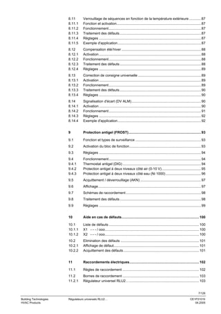 8.11
8.11.1
8.11.2
8.11.3
8.11.4
8.11.5

Verrouillage de séquences en fonction de la température extérieure ............ 87
Fonction et activation...................................................................................... 87
Fonctionnement.............................................................................................. 87
Traitement des défauts................................................................................... 87
Réglages ........................................................................................................ 87
Exemple d'application..................................................................................... 87

8.12
8.12.1
8.12.2
8.12.3
8.12.4

Compensation été/ hiver ................................................................................. 88
Activation ........................................................................................................ 88
Fonctionnement.............................................................................................. 88
Traitement des défauts................................................................................... 88
Réglages ........................................................................................................ 89

8.13
8.13.1
8.13.2
8.13.3
8.13.4

Correction de consigne universelle ................................................................ 89
Activation ........................................................................................................ 89
Fonctionnement.............................................................................................. 89
Traitement des défauts................................................................................... 90
Réglages ........................................................................................................ 90

8.14
8.14.1
8.14.2
8.14.3
8.14.4

Signalisation d'écart (DV ALM)....................................................................... 90
Activation ........................................................................................................ 90
Fonctionnement.............................................................................................. 91
Réglages ........................................................................................................ 92
Exemple d'application..................................................................................... 92

9

Protection antigel (FROST).......................................................................... 93

9.1

Fonction et types de surveillance ................................................................... 93

9.2

Activation du bloc de fonction......................................................................... 93

9.3

Réglages ........................................................................................................ 94

9.4
9.4.1
9.4.2
9.4.3

Fonctionnement.............................................................................................. 94
Thermostat antigel (DIG) ................................................................................ 94
Protection antigel à deux niveaux côté air (0-10 V)........................................ 95
Protection antigel à deux niveaux côté eau (Ni 1000) .................................... 96

9.5

Acquittement / déverrouillage (AKN) .............................................................. 97

9.6

Affichage......................................................................................................... 97

9.7

Schémas de raccordement............................................................................. 98

9.8

Traitement des défauts................................................................................... 98

9.9

Réglages ........................................................................................................ 99

10

Aide en cas de défauts............................................................................... 100

10.1
10.1.1
10.1.2

Liste de défauts ............................................................................................ 100
X1 - - - / ooo................................................................................................ 100
X2 - - - / ooo................................................................................................ 100

10.2
10.2.1
10.2.2

Elimination des défauts ................................................................................ 101
Affichage de défaut....................................................................................... 101
Acquittement des défauts ............................................................................. 101

11

Raccordements électriques....................................................................... 102

11.1

Règles de raccordement .............................................................................. 102

11.2
11.2.1

Bornes de raccordement .............................................................................. 103
Régulateur universel RLU2…....................................................................... 103

7/126
Building Technologies
HVAC Products

Régulateurs universels RLU2…

CE1P3101fr
04.2005

 