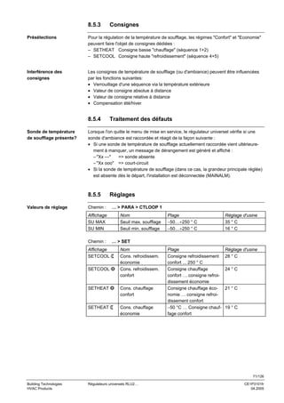 8.5.3

Consignes

Présélections

Pour la régulation de la température de soufflage, les régimes "Confort" et "Economie"
peuvent faire l'objet de consignes dédiées :
– SETHEAT Consigne basse "chauffage" (séquence 1+2)
– SETCOOL Consigne haute "refroidissement" (séquence 4+5)

Interférence des
consignes

Les consignes de température de soufflage (ou d'ambiance) peuvent être influencées
par les fonctions suivantes:
• Verrouillage d'une séquence via la température extérieure
• Valeur de consigne absolue à distance
• Valeur de consigne relative à distance
• Compensation été/hiver

8.5.4
Sonde de température
de soufflage présente?

Traitement des défauts

Lorsque l'on quitte le menu de mise en service, le régulateur universel vérifie si une
sonde d'ambiance est raccordée et réagit de la façon suivante :
• Si une sonde de température de soufflage actuellement raccordée vient ultérieurement à manquer, un message de dérangement est généré et affiché :
– "Xx ---"
=> sonde absente
– "Xx ooo" => court-circuit
• Si la sonde de température de soufflage (dans ce cas, la grandeur principale réglée)
est absente dès le départ, l'installation est déconnectée (MAINALM).

8.5.5

Réglages

Chemin :

… > PARA > CTLOOP 1

Affichage
SU MAX
SU MIN

Valeurs de réglage

Nom
Seuil max. soufflage
Seuil min. soufflage

Chemin :
Affichage
SETCOOL
SETCOOL

Plage
−50…+250 ° C
−50…+250 ° C

Réglage d'usine
35 ° C
16 ° C

Plage
Consigne refroidissement
confort ... 250 ° C
Consigne chauffage
confort … consigne refroidissement économie
Consigne chauffage économie … consigne refroidissement confort
−50 °C … Consigne chauffage confort

Réglage d'usine
28 ° C

… > SET
Nom
Cons. refroidissem.
économie
Cons. refroidissem.
confort

SETHEAT

Cons. chauffage
confort

SETHEAT

Cons. chauffage
économie

24 ° C

21 ° C

19 ° C

71/126
Building Technologies
HVAC Products

Régulateurs universels RLU2…

CE1P3101fr
04.2005

 