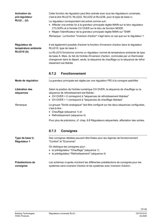 Activation du
pré-régulateur
RLU2… (U)

Cette fonction de régulation peut être activée avec tous les régulateurs universels,
c'est-à-dire RLU210, RLU222, RLU232 et RLU236, pour le type de base U.
Le régulateur correspondant est activé comme suit :
• Affecter une entrée Xx à la grandeur principale réglée MAIN sur le bloc régulateur
CTLOOPx et à l'entrée CH OVER sur le bloc de fonction MODE.
• Régler l'identificateur de la grandeur principale réglée MAIN sur TEMP.
Remarque : La fonction "inversion d'action" n'agit dans ce cas que sur le régulateur 1.

Régulateur de
température ambiante
RLU210 (A)

Il est également possible d'activer la fonction d'inversion d'action dans le régulateur
RLU210, type de base A :
Le RLU210 fonctionne comme un régulateur normal de température ambiante de type
de base A. Mais, du fait de l'entrée d'inversion d'action, commutée par un thermostat
changeover dans le départ, seule, la séquence de chauffage ou la séquence de refroidissement est libérée.

8.7.2

Fonctionnement

Mode de régulation

La grandeur principale est réglée par une régulation PID à la consigne spécifiée.

Libération des
séquences

Selon la position de l'entrée numérique CH OVER, la séquence de chauffage ou la
séquence de refroidissement est libérée :
• CH OVER = 0 correspond à "séquences de refroidissement libérées"
• CH OVER = 1 correspond à "séquences de chauffage libérées"

Remarque

Le groupe "Sortie analogique" doit être configuré sur les deux séquences configurées,
c'est-à-dire :
• Chauffage (séquence 1) et
• Refroidissement (séquence 4)
Pour plus de précisions, cf. chap. 8.8 Régulateurs séquentiels, affectation des sorties.

8.7.3
Type de base U,
Régulateur 1

Consignes

Des consignes dédiées peuvent être fixées pour les régimes de fonctionnement
"Confort" et "Economie".
On distingue les consignes pour :
• le prérégulateur "Chauffage" (séquence 1)
• le prérégulateur "Refroidissement" (séquence 4)

Présélections de
consignes

Les schémas ci-après montrent les différentes présélections de consignes pour les
systèmes sans inversion d'action et les systèmes avec inversion d'action :

75/126
Building Technologies
HVAC Products

Régulateurs universels RLU2…

CE1P3101fr
04.2005

 
