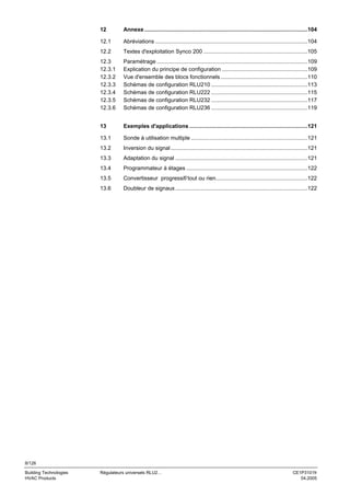 12

Annexe .........................................................................................................104

12.1

Abréviations ..................................................................................................104

12.2

Textes d'exploitation Synco 200 ...................................................................105

12.3
12.3.1
12.3.2
12.3.3
12.3.4
12.3.5
12.3.6

Paramétrage .................................................................................................109
Explication du principe de configuration .......................................................109
Vue d'ensemble des blocs fonctionnels ........................................................110
Schémas de configuration RLU210 ..............................................................113
Schémas de configuration RLU222 ..............................................................115
Schémas de configuration RLU232 ..............................................................117
Schémas de configuration RLU236 ..............................................................119

13

Exemples d'applications ............................................................................121

13.1

Sonde à utilisation multiple ...........................................................................121

13.2

Inversion du signal ........................................................................................121

13.3

Adaptation du signal .....................................................................................121

13.4

Programmateur à étages ..............................................................................122

13.5

Convertisseur progressif/ tout ou rien...........................................................122

13.6

Doubleur de signaux .....................................................................................122

8/126
Building Technologies
HVAC Products

Régulateurs universels RLU2…

CE1P3101fr
04.2005

 