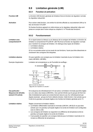 8.9

Limitation générale (LIM)

8.9.1

Fonction et activation

Fonction LIM

La fonction LIM (fonction générale de limitation) force la fonction de régulation normale
du régulateur séquentiel.

Activation

Pour activer cette fonction, une entrée Xx doit être affectée au raccordement LIM sur le
bloc de fonction CTLOOP.
Si d'autres fonctions agissent en même temps sur le régulateur séquentiel, elles sont
prises en compte dans l'ordre indiqué au chapitre 8.1.4 "Priorité des fonctions".

8.9.2
Limitation avec
comportement PI

Fonctionnement

Si un signal passe au-dessus ou en dessous de la consigne de limitation, la fonction de
limitation à comportement PI (LIM XP, LIM TN) force la fonction de régulation normale
pour maintenir la consigne de limitation. On distingue deux types de limitation :
• la limitation absolue,
• la limitation relative.
Si l'on ne souhaite activer qu'une seule de ces fonctions, l'autre peut être désactivée en
choisissant des consignes très éloignées.

Limitation absolue

On peut spécifier une consigne pour la limitation maximale et pour la limitation minimale (LIM MAX, LIM MIN).

Exemple d'application

Limitation de la température ou de l'humidité de soufflage :
T
T

Limit. max.
[LIM MAX]

Limit. min.

x

[LIM MIN]
− [LIM COOL]

3101S33 f

Décalage consigne

w
agit sur toutes les séquences
! Pas utile avec régulation en cascade !

Cas particulier :
Séquence de refroidissement 4+5 activée

Si la séquence de refroidissement 4+5 est active, la limitation minimale peut être réglée
sur une valeur plus basse (LIMCOOL). Ceci permet d'éviter que le groupe de froid s'arrête immédiatement après son enclenchement dans le cas d'un refroidissement par
degrés (exemple : groupe de froid à détente directe). Cette fonction n'est activée que si
l'unité de la grandeur principale réglée et de l'entrée de limitation générale est le °C.

Limitation relative

Règles concernant la limitation relative :
• La limitation différentielle maximale et minimale (LIM DHI, LIM DLO) ne peut être
activée que si la grandeur principale réglée et la sonde de limitation sont configurées
avec la même unité.
• Les consignes de limitation se rapportent à la différence de température entre la
grandeur principale réglée et la sonde de limitation.
• Il est possible de spécifier une consigne distincte pour la limitation maximale et minimale du différentiel de température.

83/126
Building Technologies
HVAC Products

Régulateurs universels RLU2…

CE1P3101fr
04.2005

 