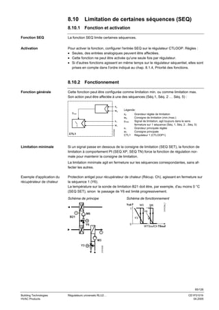 8.10

Limitation de certaines séquences (SEQ)

8.10.1

Fonction et activation

Fonction SEQ

La fonction SEQ limite certaines séquences.

Activation

Pour activer la fonction, configurer l'entrée SEQ sur le régulateur CTLOOP. Règles :
• Seules, des entrées analogiques peuvent être affectées.
• Cette fonction ne peut être activée qu'une seule fois par régulateur.
• Si d'autres fonctions agissent en même temps sur le régulateur séquentiel, elles sont
prises en compte dans l'ordre indiqué au chap. 8.1.4, Priorité des fonctions.

8.10.2
Fonction générale

Fonctionnement

Cette fonction peut être configurée comme limitation min. ou comme limitation max.
Son action peut être affectée à une des séquences (Séq.1, Séq. 2 … Séq. 5) :
x2
w2

x2
w2
ymax.

w1
3101D03

1

CTL1

Limitation minimale

Légende:

x1

ymax

x1
w1
CTL1

Grandeur réglée de limitation
Consigne de limitation (min./max.)
Signal de limitation, agit toujours dans le sens
fermeture sur 1 séquence (Séq. 1, Séq. 2…Séq. 5)
Grandeur principale réglée
Consigne principale
Régulateur 1 (CTLOOP1)

Si un signal passe en dessous de la consigne de limitation (SEQ SET), la fonction de
limitation à comportement PI (SEQ XP, SEQ TN) force la fonction de régulation normale pour maintenir la consigne de limitation.
La limitation minimale agit en fermeture sur les séquences correspondantes, sans affecter les autres.
Protection antigel pour récupérateur de chaleur (Récup. Ch), agissant en fermeture sur
la séquence 1 (Y6).
La température sur la sonde de limitation B21 doit être, par exemple, d'au moins 0 °C
(SEQ SET), sinon le passage de Y6 est limité progressivement.
Schéma de principe

Schéma de fonctionnement
Yctl
1

T

M3

M6
Y6

M6

B21

3101D04_f

Exemple d'application du
récupérateur de chaleur

Y3
M

0

Y6

WTSoufCh TSouf

T

Y3

M

3101S35

M3

85/126
Building Technologies
HVAC Products

Régulateurs universels RLU2…

CE1P3101fr
04.2005

 