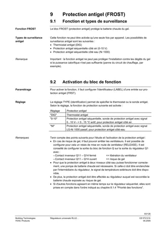 9

Protection antigel (FROST)

9.1

Fonction et types de surveillance

Fonction FROST

Le bloc FROST (protection antigel) protège la batterie chaude du gel.

Types de surveillance
antigel

Cette fonction ne peut être activée qu'une seule fois par appareil. Les possibilités de
surveillance antigel sont les suivantes :
• Thermostat antigel (DIG)
• Protection antigel séquentielle côté air (0-10 V)
• Protection antigel séquentielle côté eau (Ni 1000)

Remarque

Important : la fonction antigel ne peut pas protéger l'installation contre les dégâts du gel
si la puissance calorifique n'est pas suffisante (panne du circuit de chauffage, par
exemple).

9.2

Activation du bloc de fonction

Paramétrage

Pour activer la fonction, il faut configurer l'identificateur (LABEL) d'une entrée sur protection antigel (FRST).

Réglage

La réglage TYPE (identification) permet de spécifier le thermostat ou la sonde antigel.
Selon le réglage, la fonction de protection suivante est activée :
Réglage

Protection antigel

"DIG"
"0-10"

Thermostat antigel
Protection antigel séquentielle, sonde de protection antigel avec signal
0...10 V− = 0...15 °C actif, pour protection antigel côté air.
Protection antigel séquentielle, sonde de protection antigel avec signal
LG-Ni 1000 passif, pour protection antigel côté eau

"NI"

Remarques

Tenir compte des points suivants pour l'étude et l'activation de la protection antigel :
• En cas de risque de gel, il faut pouvoir arrêter les ventilateurs. Il est possible de
configurer pour cela un relais de mise en route de ventilateur (RELEASE). Il est
conseillé de configurer la sortie du bloc de fonction Q sur la sortie du régulateur Q1
avec :
– Contact inverseur Q11 – Q14 fermé
=> libération du ventilateur
– Contact inverseur Q11 – Q14 ouvert
=> risque de gel
• Pour que la protection antigel à deux niveaux côté eau puisse fonctionner correctement, une pompe de batterie chaude est nécessaire. Si celle-ci doit être enclenchée
par l'intermédiaire du régulateur, le signal de température extérieure doit être disponible.
• De plus, la protection antigel doit être affectée au régulateur auquel est raccordée la
batterie chaude exposée au risque de gel.
• Si d'autres fonctions agissent en même temps sur le régulateur séquentiel, elles sont
prises en compte dans l'ordre indiqué au chapitre 8.1.4 "Priorité des fonctions".

93/126
Building Technologies
HVAC Products

Régulateurs universels RLU2…

CE1P3101fr
04.2005

 