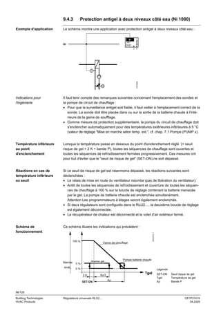 9.4.3

Le schéma montre une application avec protection antigel à deux niveaux côté eau :
X1
LABEL

AI

FRST

SIGNAL Y

Exemple d'application

Protection antigel à deux niveaux côté eau (Ni 1000)

3101S24

x Y

Il faut tenir compte des remarques suivantes concernant l'emplacement des sondes et
la pompe de circuit de chauffage :
• Pour que la surveillance antigel soit fiable, il faut veiller à l'emplacement correct de la
sonde. La sonde doit être placée dans ou sur la sortie de la batterie chaude à l'intérieure de la gaine de soufflage.
• Comme mesure de protection supplémentaire, la pompe du circuit de chauffage doit
s'enclencher automatiquement pour des températures extérieures inférieures à 5 °C
(valeur de réglage "Mise en marche selon temp. ext.", cf. chap. 7.1 Pompe (PUMP x).

Température inférieure
au point
d'enclenchement

Lorsque la température passe en dessous du point d'enclenchement réglé (= seuil
risque de gel + 2 K + bande P), toutes les séquences de chauffage sont ouvertes et
toutes les séquences de refroidissement fermées progressivement. Ces mesures ont
pour but d'éviter que le "seuil de risque de gel" (SET-ON) ne soit dépassé.

Réactions en cas de
température inférieure
au seuil

Si ce seuil de risque de gel est néanmoins dépassé, les réactions suivantes sont
déclenchées :
• Le relais de mise en route du ventilateur retombe (pas de libération du ventilateur).
• Arrêt de toutes les séquences de refroidissement et ouverture de toutes les séquences de chauffage à 100 % sur la boucle de réglage contenant la batterie menacée
par le gel. La pompe de batterie chaude est enclenchée simultanément.
Attention Les programmateurs à étages seront également enclenchés.
• Si deux régulateurs sont configurés dans le RLU2…, la deuxième boucle de réglage
est également déconnectée.
• La récupérateur de chaleur est déconnecté et le volet d'air extérieur fermé.

Schéma de
fonctionnement

Ce schéma illustre les indications qui précèdent :
3101D13 f

Indications pour
l'ingénierie

100 %

Marche

Pompe batterie chaude

Alarme gel

5%

Arrêt

Vanne de chauffage

0%

Légende:
2K

Tgel

Xp/2

SET-ON

Xp

SET-ON
Tgel
Xp

Seuil risque de gel
Température de gel
Bande P

96/126
Building Technologies
HVAC Products

Régulateurs universels RLU2…

CE1P3101fr
04.2005

 