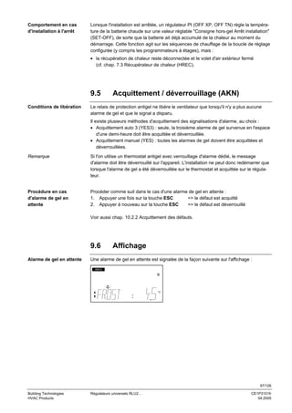 Comportement en cas
d'installation à l'arrêt

Lorsque l'installation est arrêtée, un régulateur PI (OFF XP, OFF TN) règle la température de la batterie chaude sur une valeur réglable "Consigne hors-gel Arrêt installation"
(SET-OFF), de sorte que la batterie ait déjà accumulé de la chaleur au moment du
démarrage. Cette fonction agit sur les séquences de chauffage de la boucle de réglage
configurée (y compris les programmateurs à étages), mais :
• la récupération de chaleur reste déconnectée et le volet d'air extérieur fermé
(cf. chap. 7.3 Récupérateur de chaleur (HREC).

9.5
Conditions de libération

Acquittement / déverrouillage (AKN)

Le relais de protection antigel ne libère le ventilateur que lorsqu'il n'y a plus aucune
alarme de gel et que le signal a disparu.
Il existe plusieurs méthodes d'acquittement des signalisations d'alarme, au choix :
• Acquittement auto 3 (YES3) : seule, la troisième alarme de gel survenue en l'espace
d'une demi-heure doit être acquittée et déverrouillée.
• Acquittement manuel (YES) : toutes les alarmes de gel doivent être acquittées et
déverrouillées.

Remarque

Si l'on utilise un thermostat antigel avec verrouillage d'alarme dédié, le message
d'alarme doit être déverrouillé sur l'appareil. L'installation ne peut donc redémarrer que
lorsque l'alarme de gel a été déverrouillée sur le thermostat et acquittée sur le régulateur.

Procédure en cas
d'alarme de gel en
attente

Procéder comme suit dans le cas d'une alarme de gel en attente :
1. Appuyer une fois sur la touche ESC
=> le défaut est acquitté
2. Appuyer à nouveau sur la touche ESC
=> le défaut est déverrouillé
Voir aussi chap. 10.2.2 Acquittement des défauts.

9.6
Alarme de gel en attente

Affichage

Une alarme de gel en attente est signalée de la façon suivante sur l'affichage :
INFO

°C

97/126
Building Technologies
HVAC Products

Régulateurs universels RLU2…

CE1P3101fr
04.2005

 