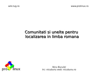 wiki.lug.ro                                    www.prolinux.ro




              Comunitati si unelte pentru
              localizarea in limba romana




                                Nicu Buculei
                      Irc: nicubunu web: nicubunu.ro
 