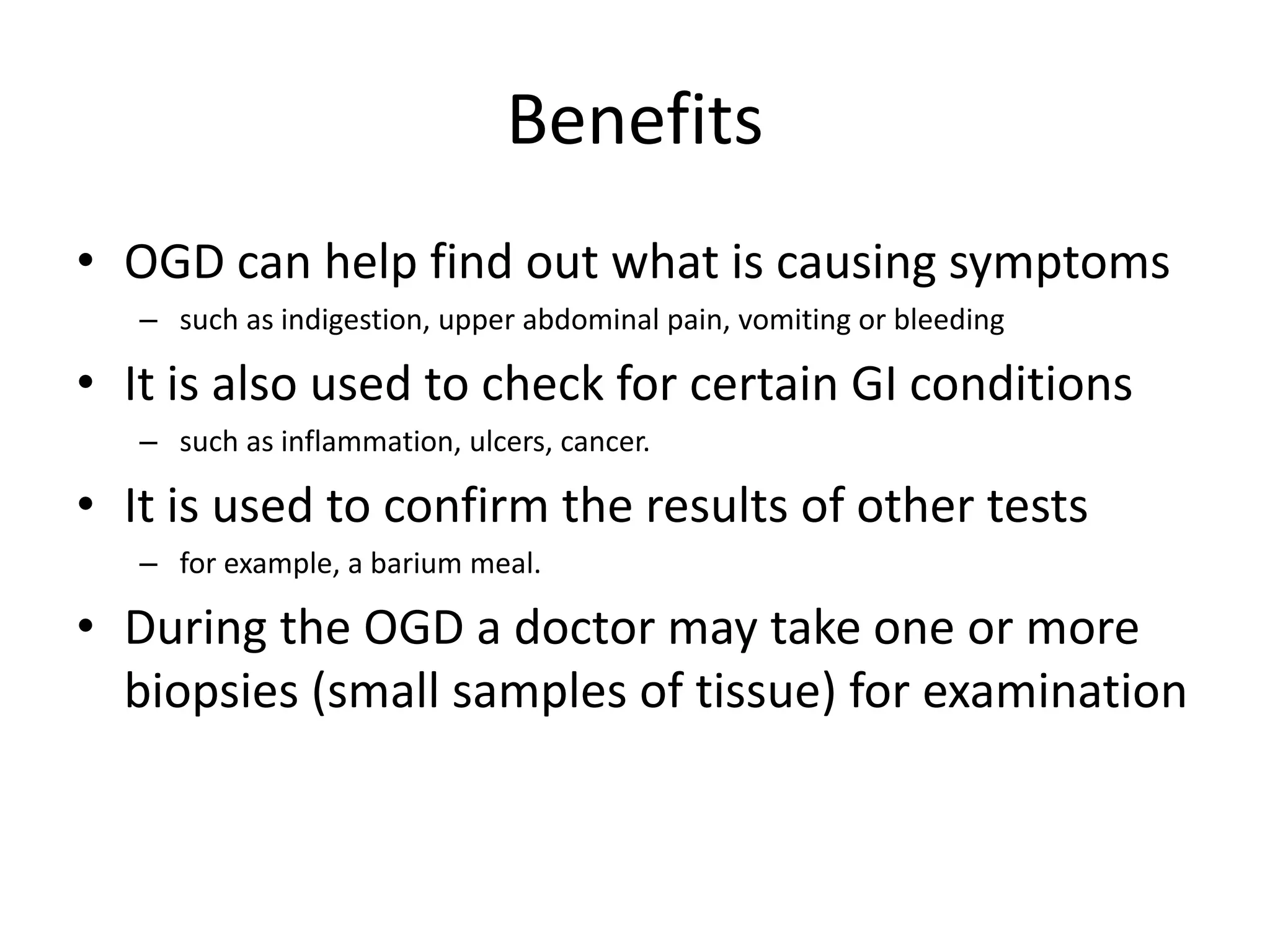 Benefits
• OGD can help find out what is causing symptoms
– such as indigestion, upper abdominal pain, vomiting or bleeding
• It is also used to check for certain GI conditions
– such as inflammation, ulcers, cancer.
• It is used to confirm the results of other tests
– for example, a barium meal.
• During the OGD a doctor may take one or more
biopsies (small samples of tissue) for examination
 
