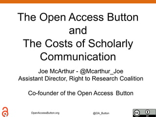 OpenAccessButton.org @OA_Button
The Open Access Button
and
The Costs of Scholarly
Communication
Joe McArthur - @Mcarthur_Joe
Assistant Director, Right to Research Coalition
Co-founder of the Open Access Button
 