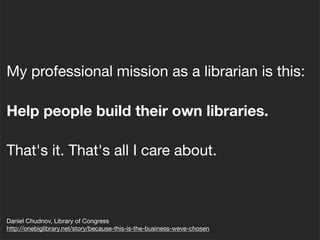 My professional mission as a librarian is this:
Help people build their own libraries.
That's it. That's all I care about.
Daniel Chudnov, Library of Congress
http://onebiglibrary.net/story/because-this-is-the-business-weve-chosen
 