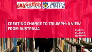 CREATING CHANGE TO TRIUMPH: A VIEW
FROM AUSTRALIA RLUK 16
JILL BENN
@jillebenn
 