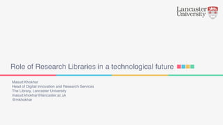 Role of Research Libraries in a technological future
Masud Khokhar
Head of Digital Innovation and Research Services
The Library, Lancaster University
masud.khokhar@lancaster.ac.uk
@mkhokhar
 