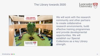 @mkhokhar 12
The Library towards 2020
We will work with the research
community and other partners
to create collaborative
research environments, build
effective training programmes
and provide developmental
opportunities. We will
establish our Special
Collections as a key Library
strength.
 