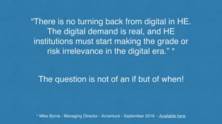 “There is no turning back from digital in HE.
The digital demand is real, and HE
institutions must start making the grade or
risk irrelevance in the digital era.” *
* Mike Byrne - Managing Director - Accenture - September 2016 - Available here
The question is not of an if but of when!
 