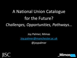 A National Union Catalogue
         for the Future?
Challenges, Opportunities, Pathways…

             Joy Palmer, Mimas
       Joy.palmer@manchester.ac.uk
                @joypalmer
 