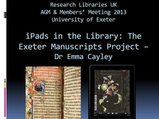 Research Libraries UK
    AGM & Members’ Meeting 2013
        University of Exeter

  iPads in the Library: The
Exeter Manuscripts Project –
        Dr Emma Cayley
 
