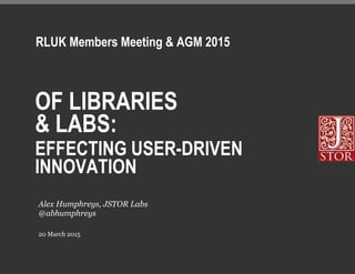 OF LIBRARIES
& LABS:
EFFECTING USER-DRIVEN
INNOVATION
20 March 2015
Alex Humphreys, JSTOR Labs
@abhumphreys
RLUK Members Meeting & AGM 2015
 