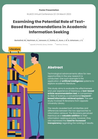 Examining the Potential Role of Text-
Based Recommendations in Academic
Information Seeking
1
Keenious, Norway
2
Uppsala University Library, Sweden
Technological advancements allow for new
opportunities in the way research is
conducted. One such example is the
application of artificial intelligence systems to
explore academic literature.
This study aims to evaluate the effectiveness
and user experience of Keenious, a text-based
article recommendation tool, in comparison
to Web of Science, a conventional keyword-
based information retrieval system. The user
study involved 16 librarians from Uppsala
University Library.
The results revealed both similarities and
differences between the two approaches to
information retrieval. The librarians perceived
Keenious as a valuable addition to their
information-seeking process, however, they
also expressed the need for increased
transparency regarding the ranking of results.
Abstract
Poster Presentation
RLUK23 Virtual Conference 22-24 March 2023
Barkelind, M., Hartman, A., Jansson, C., Kotka, A., Aure, J. B. & Johansen, J. S.
1 1 1 1 2 2
 
