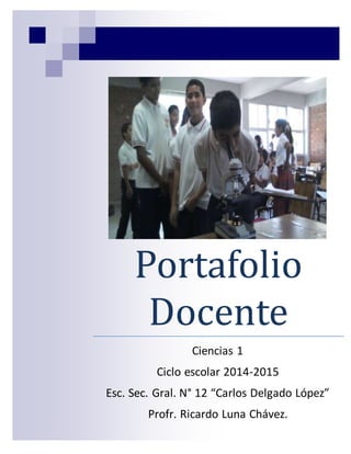 Portafolio 
Docente 
Ciencias 1 
Ciclo escolar 2014-2015 
Esc. Sec. Gral. N° 12 “Carlos Delgado López” 
Profr. Ricardo Luna Chávez. 
 