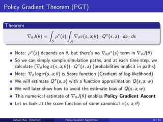 Policy Gradient Theorem (PGT)
Theorem
∇θJ(θ) =
Z
S
ρπ
(s)
Z
A
∇θπ(s, a; θ) · Qπ
(s, a) · da · ds
Note: ρπ(s) depends on θ, but there’s no ∇θρπ(s) term in ∇θJ(θ)
So we can simply sample simulation paths, and at each time step, we
calculate (∇θ log π(s, a; θ)) · Qπ(s, a) (probabilities implicit in paths)
Note: ∇θ log π(s, a; θ) is Score function (Gradient of log-likelihood)
We will estimate Qπ(s, a) with a function approximation Q(s, a; w)
We will later show how to avoid the estimate bias of Q(s, a; w)
This numerical estimate of ∇θJ(θ) enables Policy Gradient Ascent
Let us look at the score function of some canonical π(s, a; θ)
Ashwin Rao (Stanford) Policy Gradient Algorithms 10 / 33
 