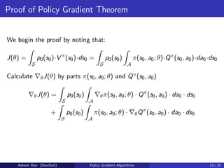 Proof of Policy Gradient Theorem
We begin the proof by noting that:
J(θ) =
Z
S
p0(s0)·V π
(s0)·ds0 =
Z
S
p0(s0)
Z
A
π(s0, a0; θ)·Qπ
(s0, a0)·da0·ds0
Calculate ∇θJ(θ) by parts π(s0, a0; θ) and Qπ(s0, a0)
∇θJ(θ) =
Z
S
p0(s0)
Z
A
∇θπ(s0, a0; θ) · Qπ
(s0, a0) · da0 · ds0
+
Z
S
p0(s0)
Z
A
π(s0, a0; θ) · ∇θQπ
(s0, a0) · da0 · ds0
Ashwin Rao (Stanford) Policy Gradient Algorithms 13 / 33
 