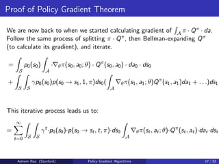 Proof of Policy Gradient Theorem
We are now back to when we started calculating gradient of
R
A π · Qπ · da.
Follow the same process of splitting π · Qπ, then Bellman-expanding Qπ
(to calculate its gradient), and iterate.
=
Z
S
p0(s0)
Z
A
·∇θπ(s0, a0; θ) · Qπ
(s0, a0) · da0 · ds0
+
Z
S
Z
S
γp0(s0)p(s0 → s1, 1, π)ds0(
Z
A
∇θπ(s1, a1; θ)Qπ
(s1, a1)da1 + . . .)ds1
This iterative process leads us to:
=
∞
X
t=0
Z
S
Z
S
γt
·p0(s0)·p(s0 → st, t, π)·ds0
Z
A
∇θπ(st, at; θ)·Qπ
(st, at)·dat·dst
Ashwin Rao (Stanford) Policy Gradient Algorithms 17 / 33
 