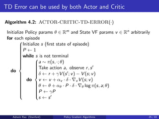 TD Error can be used by both Actor and Critic
Algorithm 4.2: ACTOR-CRITIC-TD-ERROR(·)
Initialize Policy params θ ∈ Rm and State VF params v ∈ Rn arbitrarily
for each episode
do































Initialize s (first state of episode)
P ← 1
while s is not terminal
do



















a ∼ π(s, ·; θ)
Take action a, observe r, s0
δ ← r + γV (s0; v) − V (s; v)
v ← v + αv · δ · ∇v V (s; v)
θ ← θ + αθ · P · δ · ∇θ log π(s, a; θ)
P ← γP
s ← s0
Ashwin Rao (Stanford) Policy Gradient Algorithms 25 / 33
 