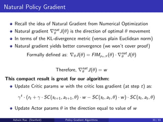 Natural Policy Gradient
Recall the idea of Natural Gradient from Numerical Optimization
Natural gradient ∇nat
θ J(θ) is the direction of optimal θ movement
In terms of the KL-divergence metric (versus plain Euclidean norm)
Natural gradient yields better convergence (we won’t cover proof)
Formally defined as: ∇θJ(θ) = FIMρπ,π(θ) · ∇nat
θ J(θ)
Therefore, ∇nat
θ J(θ) = w
This compact result is great for our algorithm:
Update Critic params w with the critic loss gradient (at step t) as:
γt
· (rt + γ · SC(st+1, at+1, θ) · w − SC(st, at, θ) · w) · SC(st, at, θ)
Update Actor params θ in the direction equal to value of w
Ashwin Rao (Stanford) Policy Gradient Algorithms 33 / 33
 