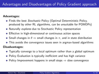 Advantages and Disadvantages of Policy Gradient approach
Advantages:
Finds the best Stochastic Policy (Optimal Deterministic Policy,
produced by other RL algorithms, can be unsuitable for POMDPs)
Naturally explores due to Stochastic Policy representation
Effective in high-dimensional or continuous action spaces
Small changes in θ ⇒ small changes in π, and in state distribution
This avoids the convergence issues seen in argmax-based algorithms
Disadvantages:
Typically converge to a local optimum rather than a global optimum
Policy Evaluation is typically inefficient and has high variance
Policy Improvement happens in small steps ⇒ slow convergence
Ashwin Rao (Stanford) Policy Gradient Algorithms 6 / 33
 