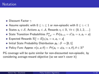 Notation
Discount Factor γ
Assume episodic with 0 ≤ γ ≤ 1 or non-episodic with 0 ≤ γ  1
States st ∈ S, Actions at ∈ A, Rewards rt ∈ R, ∀t ∈ {0, 1, 2, . . .}
State Transition Probabilities Pa
s,s0 = Pr(st+1 = s0|st = s, at = a)
Expected Rewards Ra
s = E[rt|st = s, at = a]
Initial State Probability Distribution p0 : S → [0, 1]
Policy Func Approx π(s, a; θ) = Pr(at = a|st = s, θ), θ ∈ Rk
PG coverage will be quite similar for non-discounted non-episodic, by
considering average-reward objective (so we won’t cover it)
Ashwin Rao (Stanford) Policy Gradient Algorithms 7 / 33
 