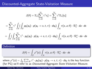Discounted-Aggregate State-Visitation Measure
J(θ) = Eπ[
∞
X
t=0
γt
rt] =
∞
X
t=0
γt
Eπ[rt]
=
∞
X
t=0
γt
Z
S
(
Z
S
p0(s0) · p(s0 → s, t, π) · ds0)
Z
A
π(s, a; θ) · Ra
s · da · ds
=
Z
S
(
Z
S
∞
X
t=0
γt
· p0(s0) · p(s0 → s, t, π) · ds0)
Z
A
π(s, a; θ) · Ra
s · da · ds
Definition
J(θ) =
Z
S
ρπ
(s)
Z
A
π(s, a; θ) · Ra
s · da · ds
where ρπ(s) =
R
S
P∞
t=0 γt · p0(s0) · p(s0 → s, t, π) · ds0 is the key function
(for PG) we’ll refer to as Discounted-Aggregate State-Visitation Measure.
Ashwin Rao (Stanford) Policy Gradient Algorithms 9 / 33
 