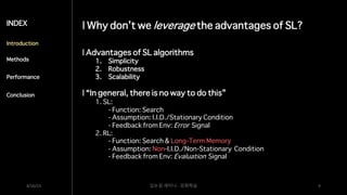 | Why don’t we leverage the advantages of SL?
4/16/23 딥논읽 세미나 - 강화학습 9
INDEX
Introduction
Methods
Performance
Conclusion
| Advantages of SL algorithms
1. Simplicity
2. Robustness
3. Scalability
| “In general, there is no way to do this”
1. SL:
- Function: Search
- Assumption: I.I.D./Stationary Condition
- Feedback from Env: Error Signal
2. RL:
- Function: Search & Long-Term Memory
- Assumption: Non-I.I.D./Non-Stationary Condition
- Feedback from Env: Evaluation Signal
 