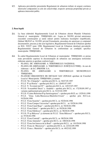 1.7.   Aplicarea prevederilor prezentului Regulament de urbanism trebuie să asigure corelarea
       intereselor cetăţeanului cu cele ale colectivităţii, respectiv protecţia proprietăţii private şi
       apărarea interesului public.




2. Baza legală

2.1.   La   baza   elaborării   Regulamentului   Local   de   Urbanism   aferent   Planului   Urbanistic
       General   al     municipiului     TIMIŞOARA   stă   :   Legea   nr.   50/1991   privind   autorizarea
       executării   construcţiilor   şi   unele   măsuri   pentru   realizarea   locuinţelor   (republicată),
       Ordinul MLPAT nr. 91/1991 privind Formularele, procedura de autorizare şi conţinutul
       documentelor, precum şi alte acte legislative, Regulamentul General de Urbanism aprobat
       cu   H.G.   525/27   iunie   1996.   Regulamentul   Local   de   Urbanism   detaliază   prevederile
       Regulamentului   General   de   Urbanism   în   conformitate   cu   condiţiile   specifice
       municipiului  TIMIŞOARA.

2.2.   În cadrul Regulamentului Local de Urbanism al municipiului   TIMIŞOARA se preiau
       toate   prevederile   cuprinse   în   documentaţiile   de   urbanism   sau   amenajarea   teritoriului
       elaborate anterior şi aprobate conform Legii : 
       - PLANUL  DE  AMENAJARE  A  TERITORIULUI  NAŢIONAL
       - PLANUL DE AMENAJARE  A  TERITORIULUI  JUDEŢULUI TIMIŞ – în curs de
           elaborare – de S.C. IPROTIM  S.A.
       - PLANUL     DE     AMENAJARE     A     TERITORIULUI     MUNICIPIULUI
           TIMIŞOARA.
       - PLANURI   URBANISTICE   DE   DETALIU   SAU   ZONALE   aprobate   de   Consiliul
           Local al  Municipiului  TIMIŞOARA, şi anume:
       - P.U.D. “St r. Câmpului” – aprobat prin H.C.L. nr. 94/27.05.1997
       - P.U.Z. “P ­ţa Histria”  ­ aprobat prin H.C.L. nr. 126/03.07.1997
       - P.U.Z. “C. To rontal­inel IV”  ­ aprobat prin H.C.L. nr. 145/15.07.1997
       - P.U.D. “A nsamblul Dacia”  c. Aradului – aprobat prin H.C.L. nr. 172/30.09.1997 şi
           varianta suplimentară prin prin H.C.L  nr. 51/23.02.1999
       - P.U.D. “C entru Reformat­P­ţa Sarmisegetuza” – aprobat prin H.CL nr. 13/29.01.1998
       - P.U.Z.   “ Zona   Lidia­Muzicescu­Martirilor­Urseni”   –   aprobat   prin   H.C.L.nr.
           91/28.04.1998
       - P.U.Z. “Z ona Soarelui” – aprobat prin H.C.L. nr. 92/28.04.1998
       - P.U.Z. “Z ona Campus Universitar”–aprobat prin H.C.L    nr. 93/28.04.1998
       - P.U.Z. “Z ona Canal Bega” – aprobat prin H.C.L. nr. 94/28.04.1998
       - P.U.Z. “Z ona Fabric”  – aprobat prin H.C.L. nr. 95/28.04.1998
       - P.U.Z. “Z ona Odobescu” – aprobat prin H.C.L. nr. 96/28.04.1998
       - P.U.D. “P ­ţa Bălcescu”  şi elemente de P.U.Z. “ Zona Bălcescu”  – aprobat prin H.C.L.
           nr. 97/28.04.1998
       - P.U.Z. “Z ona Centrală”  – aprobat prin H.C.L. nr. 98/28.04.1998
       - P.U.Z. “Z ona Antenelor”  – aprobat prin H.C.L. nr. 100/28.04.1998
       - P.U.Z. “Z ona Ion Ionescu de la Brad” – aprobat prin H.C.L.  nr. 101/28.04.1998
       - P.U.Z. “Z ona str. Muzicescu” – aprobat prin H.C.L. nr. 223/22.09.1998
       - P.U.Z. “Z ona c. Martirilor”  – aprobat prin H.C.L. nr. 49/23.02.1999
                                                    10
 