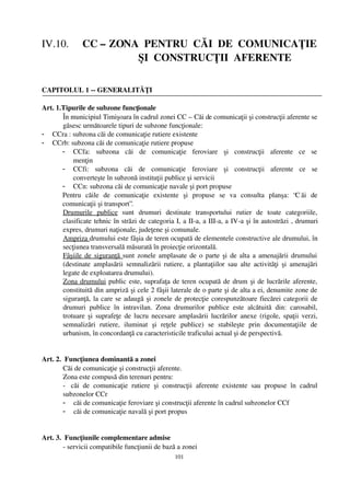 IV.10.     CC – ZONA  PENTRU  CĂI  DE  COMUNICAŢIE
                                    ŞI  CONSTRUCŢII  AFERENTE

CAPITOLUL 1 ­­ GENERALITĂŢI

Art. 1.Tipurile de subzone funcţionale 
       În municipiul Timişoara în cadrul zonei CC – Căi de comunicaţii şi construcţii aferente se
       găsesc următoarele tipuri de subzone funcţionale:
- CCra : subzona căi de comunicaţie rutiere existente
- CCrb: subzona căi de comunicaţie rutiere propuse
       - CCfa:   subzona   căi   de   comunicaţie   feroviare   şi   construcţii   aferente   ce   se
           menţin
       - CCfi:   subzona   căi   de   comunicaţie   feroviare   şi   construcţii   aferente   ce   se
           converteşte în subzonă instituţii publice şi servicii
       - CCn: subzona căi de comunicaţie navale şi port propuse
       Pentru   căile   de   comunicaţie   existente   şi   propuse   se   va   consulta   planşa:   “C ăi   de
       comunicaţii şi transport”.
       Drumurile   publice  sunt   drumuri   destinate   transportului   rutier   de   toate   categoriile,
       clasificate tehnic în străzi de categoria I, a II­a, a III­a, a IV­a şi în autostrăzi , drumuri
       expres, drumuri naţionale, judeţene şi comunale.
       Ampriza drumului este fâşia de teren ocupată de elementele constructive ale drumului, în
       secţiunea transversală măsurată în proiecţie orizontală.
       Fâşiile de siguranţă  sunt zonele amplasate de o parte şi de alta a amenajării drumului
       (destinate  amplasării  semnalizării  rutiere, a plantaţiilor  sau  alte activităţi  şi  amenajări
       legate de exploatarea drumului).
       Zona drumului  public este, suprafaţa de teren ocupată de drum şi de lucrările aferente,
       constituită din ampriză şi cele 2 fâşii laterale de o parte şi de alta a ei, denumite zone de
       siguranţă, la care se adaugă şi zonele de protecţie corespunzătoare fiecărei categorii de
       drumuri   publice   în   intravilan.   Zona   drumurilor   publice   este   alcătuită   din:   carosabil,
       trotuare şi suprafeţe de lucru necesare amplasării lucrărilor anexe (rigole, spaţii verzi,
       semnalizări   rutiere,   iluminat   şi   reţele   publice)   se   stabileşte   prin   documentaţiile   de
       urbanism, în concordanţă cu caracteristicile traficului actual şi de perspectivă.


Art. 2.  Funcţiunea dominantă a zonei
        Căi de comunicaţie şi construcţii aferente.
        Zona este compusă din terenuri pentru:
        ­  căi   de   comunicaţie   rutiere   şi   construcţii   aferente   existente   sau   propuse   în   cadrul
        subzonelor CCr
        - căi de comunicaţie feroviare şi construcţii aferente în cadrul subzonelor CCf
        - căi de comunicaţie navală şi port propus


Art. 3.  Funcţiunile complementare admise 
        ­ servicii compatibile funcţiunii de bază a zonei 
                                                       101
 