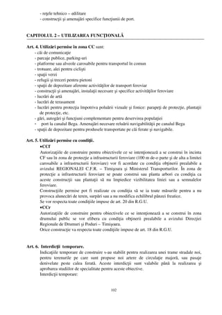 ­ reţele tehnico – edilitare
           ­ construcţii şi amenajări specifice funcţiunii de port.


 CAPITOLUL 2 – UTILIZAREA FUNCŢIONALĂ

 Art. 4. Utilizări permise în zona CC sunt:
     ­ căi de comunicaţie
     ­ parcaje publice, parking­uri
     ­ platforme sau alveole carosabile pentru transportul în comun
     ­ trotuare, alei pentru ciclişti
     ­ spaţii verzi
     ­ refugii şi treceri pentru pietoni
     ­ spaţii de depozitare aferente activităţilor de transport feroviar
     ­ construcţii şi amenajări, instalaţii necesare şi specifice activităţilor feroviare
     ­ lucrări de artă
     ­ lucrări de terasament
     ­ lucrări pentru protecţia împotriva poluării vizuale şi fonice: parapeţi de protecţie, plantaţii
         de protecţie, etc.
     ­ gări, autogări şi funcţiuni complementare pentru deservirea populaţiei
     - port la canalul Bega. Amenajări necesare reluării navigabilităţii pe canalul Bega
     ­ spaţii de depozitare pentru produsele transportate pe căi ferate şi navigabile.

  Art. 5. Utilizări permise cu condiţii.
          • CCf 
          Autorizaţiile de construire pentru obiectivele ce se intenţionează a se construi în incinta
          CF sau în zona de protecţie a infrastructurii feroviare (100 m de­o parte şi de alta a limitei
          carosabile a infrastructurii feroviare) vor fi acordate cu condiţia obţinerii prealabile  a
          avizului   REGIONALEI   C.F.R.   –  Timişoara   şi   Ministerul   Transporturilor.   În   zona   de
          protecţie  a  infrastructurii   feroviare   se   poate   construi   sau   planta   arbori   cu  condiţia   ca
          aceste   construcţii   sau   plantaţii   să   nu   împiedice   vizibilitatea   liniei   sau   a   semnalelor
          feroviare.
          Construcţiile   permise   pot   fi   realizate   cu  condiţia   să   se   ia   toate   măsurile   pentru   a   nu
          provoca alunecări de teren, surpări sau a nu modifica echilibrul pânzei freatice.
          Se vor respecta toate condiţiile impuse de art. 20 din R.G.U.
          • CCr
          Autorizaţiile de construire pentru obiectivele ce se intenţionează a se construi în zona
          drumului   public   se   vor   elibera   cu   condiţia   obţinerii   prealabile   a   avizului   Direcţiei
          Regionale de Drumuri şi Poduri – Timişoara.
          Orice construcţie va respecta toate condiţiile impuse de art. 18 din R.G.U.


 Art. 6.  Interdicţii  temporare.
         Indicaţiile temporare de construire s­au stabilit pentru realizarea unei trame stradale noi,
         pentru   terenurile   pe   care   sunt   propuse   noi   artere   de   circulaţie   majoră,   sau   pasaje
         denivelate   peste   calea   ferată.   Aceste   interdicţii   sunt   valabile   până   la   realizarea   şi
         aprobarea studiilor de specialitate pentru aceste obiective.
         Interdicţii temporare: 


                                                            102
 