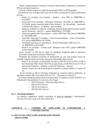     Trama stradală propusă în zonele de extensie urbană, până la elaborarea şi aprobarea
        PUZ pe terenurile respective;
             Traseele străzilor propuse în cadrul documentaţiilor PUZ sau PUD aprobate;
           Terenurile pe care se propun alte trasee noi de străzi şi intersecţii în cadrul următoarelor
        proiecte:
             - Studiu   de   circulaţie   zona   Soarelui   –   Stadion   –  faza   SPF,   pr.   IPROTIM   nr.
                 41156/030.
             - Studiu Inel II de circulaţie – Municipiu Timişoara –faza SPF, pr. IPROTIM nr.
                 41155/030, pentru tronsonul dintre Calea Aradului – str. Demetriade – intersecţia
                 cu B­dul Take Ionescu – str. Brăilei – pod nou Bega.
             - Studiu de modelare şi soluţii de compoziţie arhitectural­peisagistică pentru centură
                 inel IV Timişoara – faza S.T. – proiect IPROTIM nr. 35175/001.
             - Arteră de legătură între Calea Lipovei – Aleea CFR; Faza STE; Proiect IPROTIM
                 nr. 34524/080, 090.
             - Amenajare intersecţie C.Aradului – Calea Circumvalaţiunii – Calea Torontalului;
                 P.T.; proiect IPROTIM nr.34115/090.
             - Amenajare intersecţie str. Iuliu Maniu – B­dul 16 Decembrie 1989; faza P.T.;
             -  pr. IPROTIM nr.40171/090.
             - Inelul V de circulaţie – Centura mun. Timişoara; faza S.P.F.; proiect IPROTIM
                 nr.38173/030D.
             Aceste   terenuri   se   află   într­un   regim   de   interdicţie   temporară   până   la   aprobarea
             proiectelor menţionate şi realizarea obiectivelor.
            Terenurile   din   teritoriul   extravilan   al   municipiului   pe   care   sunt   propuse   trasee   de
        circulaţie majoră rutieră şi feroviară, precum şi intersecţiile dintre acestea:
             - Inelul V de circulaţie, şi intersecţiile acestuia cu DN 69 (la km 6+430), cu DN 6
                 spre Sînnicolau Mare (la km 564+730) şi calea ferată, cu DN 59A (la km 3+170) şi
                 calea ferată Timişoara – Jimbolia, cu linia CF Timişoara – Cruceni.
             - Traseul centurii de cale ferată propusă în paralel cu traseul inelului V (culoar 50
                 m).
               Aceste terenuri se află în interdicţie temporară de construire până la elaborarea   şi
        aprobarea studiilor SPF (vezi planşa PUG nr.1 I.T. : “ Încadrarea în teritoriu” ).
           Se instituie interdicţie temporară de construire până  la obţinerea avizelor D.R.D.P. şi a
        Ministerului Transporturilor, în extravilan, de­a lungul
                           – DN 6 Timişoara – Sînnicolau Mare (50 m),
                           – DN 69 (36 m din ax),
                           – DN 59 (36 m din ax),
                           – DN 59A (22 m din ax). 

Art. 7.  Interdicţii definitive:
        ­Se   interzice   amplasarea   oricărei   construcţii   în  zona   de   siguranţă  a   infrastructurii
        feroviare (20 m de o parte şi de alta a căii ferate).



CAPITOLUL   3   ­   CONDIŢII   DE   AMPLASARE   ŞI   CONFORMARE   A
                    CONSTRUCŢIILOR

3.1. REGULI DE AMPLASARE ŞI RETRAGERI MINIME 
       OBLIGATORII.

                                                       103
 