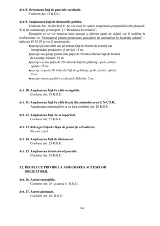 Art. 8. Orientarea faţă de punctele cardinale.
        Conform Art. 17 R.G.U.

Art. 9. Amplasarea faţă de drumurile publice.
        Conform Art. 18 din R.G.U. Se vor avea în vedere respectarea propunerilor din planşele:
“C ăi de comunicaţii şi transport” ş i “ Încadrarea în teritoriu”.
        Distanţele ce se vor respecta între parcaje şi diferite tipuri de clădiri vor fi stabilite în
conformitate cu “ Normativul pentru proiectarea parcajelor de autoturism în localităţi urbane” –
indicativ P132­93 şi vor fi următoarele:
        • parcaje pe carosabil sau pe trotuar faţă de frontul de comerţ sau 
           întreprinderi productive şi servicii : 5 m;
        • parcaje sau garaje pentru mai puţin de 50 autovehicule faţă de frontul 
          de locuinţe, birouri: 15 m;
        • parcaje cu mai puţin de 50 vehicule faţă de grădiniţe, şcoli, aziluri, 
           spitale: 25 m;
        • parcaje cu peste 50 vehicule faţă de grădiniţe, şcoli, aziluri, spitale: 
          75 m;
        • parcaje situate paralel cu calcanul clădirilor: 5 m.


Art. 10. Amplasarea faţă d e căile navigabile.
         Conform Art. 19 R.G.U.

Art. 11. Amplasarea faţă d e căile ferate din administrarea S. N.C.F.R..
         Amplasarea construcţiilor se va face conform Art. 20 R.G.U.

Art. 12. Amplasarea faţă  de aeroporturi.
         Conform Art. 21 R.G.U.

Art. 13. Retrageri faţă de fâşia de protecţie a frontierei .
              Nu este cazul.

Art. 14. Amplasarea faţă de aliniament.
              Conform Art. 23 R.G.U.

Art. 15. Amplasarea în interiorul parcelei.
         Conform Art. 24 R.G.U.


3.2. REGULI CU PRIVIRE LA ASIGURAREA ACCESELOR 
       OBLIGATORII.

Art. 16. Accese carosabile.
         Conform Art. 25  şi anexa 4 ­ R.G.U. 

Art. 17. Accese pietonale.
         Conform Art. 26­ R.G.U.

        
                                                 104
 