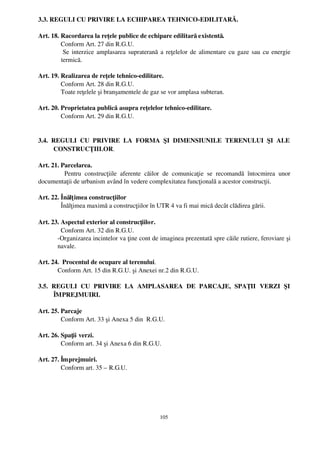 3.3. REGULI CU PRIVIRE LA ECHIPAREA TEHNICO­EDILITARĂ.

Art. 18. Racordarea la reţele publice de echipare edilitară existentă.
         Conform Art. 27 din R.G.U.
          Se interzice amplasarea supraterană a reţelelor de alimentare cu gaze sau cu energie
         termică.

Art. 19. Realizarea de reţele tehnico­edilitare.
         Conform Art. 28 din R.G.U.
         Toate reţelele şi branşamentele de gaz se vor amplasa subteran.

Art. 20. Proprietatea publică asupra reţelelor tehnico­edilitare.
         Conform Art. 29 din R.G.U.


3.4.   REGULI   CU   PRIVIRE   LA   FORMA   ŞI   DIMENSIUNILE   TERENULUI   ŞI   ALE
       CONSTRUCŢIILOR.

Art. 21. Parcelarea.
          Pentru   construcţiile   aferente   căilor   de   comunicaţie   se   recomandă   întocmirea   unor
documentaţii de urbanism având în vedere complexitatea funcţională a acestor construcţii.

Art. 22. Înălţ imea construcţiilor
         Înălţimea maximă a construcţiilor în UTR 4 va fi mai mică decât clădirea gării.

Art. 23. Aspectul exterior al construcţiilor.
         Conform Art. 32 din R.G.U.
       ­Organizarea incintelor va ţine cont de imaginea prezentată spre căile rutiere, feroviare şi
       navale.

Art. 24.  Procentul de ocupare al terenului.
       Conform Art. 15 din R.G.U. şi Anexei nr.2 din R.G.U.

3.5.   REGULI   CU   PRIVIRE   LA   AMPLASAREA   DE   PARCAJE,   SPAŢII   VERZI   ŞI
       ÎMPREJMUIRI.

Art. 25. Parcaje
         Conform Art. 33 şi Anexa 5 din  R.G.U. 

Art. 26. Spaţii verzi.
         Conform art. 34 şi Anexa 6 din R.G.U.

Art. 27. Împrejmuiri.
         Conform art. 35 – R.G.U.




                                                    105
 