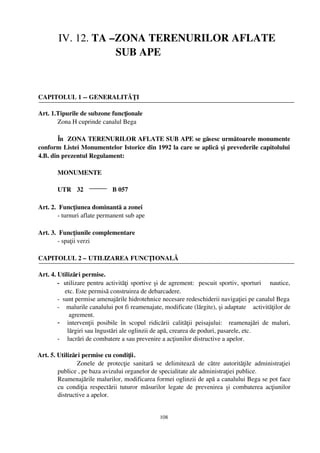 IV. 12. TA –ZONA TERENURILOR AFLATE
                      SUB APE



 CAPITOLUL 1 ­­ GENERALITĂŢI

 Art. 1.Tipurile de subzone funcţionale 
        Zona H cuprinde canalul Bega

        În  ZONA TERENURILOR AFLATE SUB APE se găsesc următoarele monumente
 conform Listei Monumentelor Istorice din 1992 la care se aplică  şi prevederile capitolului
 4.B. din prezentul Regulament:

          MONUMENTE  

          UTR 32                  B 057

 Art. 2.  Funcţiunea dominantă a zonei
         ­ turnuri aflate permanent sub ape

 Art. 3.  Funcţiunile complementare 
         ­ spaţii verzi

 CAPITOLUL 2 – UTILIZAREA FUNCŢIONALĂ

 Art. 4. Utilizări permise.
         ­   utilizare pentru activităţi sportive şi de agrement:  pescuit sportiv, sporturi    nautice,
             etc. Este permisă construirea de debarcadere.
         ­  sunt permise amenajările hidrotehnice necesare redeschiderii navigaţiei pe canalul Bega
         ­    malurile canalului pot fi reamenajate, modificate (lărgite), şi adaptate    activităţilor de
               agrement.
         - intervenţii   posibile   în   scopul   ridicării   calităţii   peisajului:     reamenajări   de   maluri,
              lărgiri sau îngustări ale oglinzii de apă, crearea de poduri, pasarele, etc.
         - lucrări de combatere a sau prevenire a acţiunilor distructive a apelor.


  Art. 5. Utilizări permise cu condiţii.
                  Zonele   de   protecţie   sanitară   se   delimitează   de   către   autorităţile   administraţiei
          publice , pe baza avizului organelor de specialitate ale administraţiei publice.
          Reamenajările malurilor, modificarea formei oglinzii de apă a canalului Bega se pot face
          cu   condiţia  respectării  tuturor  măsurilor  legate  de  prevenirea  şi  combaterea acţiunilor
          distructive a apelor.


                                                        108
 