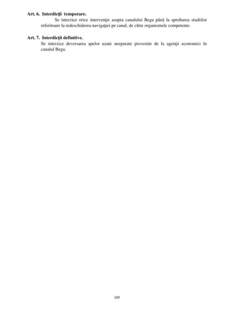 Art. 6.  Interdicţii  temporare.
                Se interzice orice intervenţie asupra canalului Bega până la aprobarea studiilor
        referitoare la redeschiderea navigaţiei pe canal, de către organismele competente.

Art. 7.  Interdicţii definitive.
        Se   interzice   deversarea   apelor   uzate   neepurate   provenite   de   la   agenţii   economici   în
        canalul Bega.




                                                      109
 