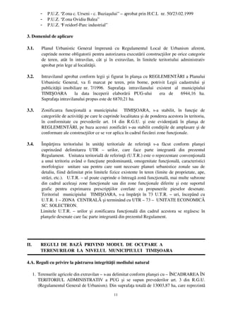 -    P.U.Z. “Z ona c. Urseni ­ c. Buziaşului”  – aprobat prin H.C.L  nr. 50/23.02.1999
          -    P.U.Z. “Z ona Ovidiu Balea”
          -    P.U.Z. “F reidorf­Parc industrial” 

3. Domeniul de aplicare

3.1.       Planul   Urbanistic   General   împreună   cu   Regulamentul   Local   de   Urbanism   aferent,
           cuprinde norme obligatorii pentru autorizarea executării construcţiilor pe orice categorie
           de   teren,   atât   în   intravilan,   cât   şi   în   extravilan,   în   limitele   teritoriului   administrativ
           aprobat prin lege al localităţii.

3.2.       Intravilanul aprobat conform legii şi figurat în planşa cu REGLEMENTĂRI a Planului
           Urbanistic   General,   va   fi   marcat   pe   teren,   prin   borne,   potrivit   Legii   cadastrului   şi
           publicităţii imobiliare nr. 7/1996.   Suprafaţa   intravilanului   existent   al   municipiului
           TIMIŞOARA     la   data   începerii   elaborării   PUG­ului     era   de     6944,16   ha.
           Suprafaţa intravilanului propus este de 6870,21 ha.

3.3.       Zonificarea   funcţională   a   municipiului     TIMIŞOARA,   s­a   stabilit,   în   funcţie   de
           categoriile de activităţi pe care le cuprinde localitatea şi de ponderea acestora în teritoriu,
           în   conformitate   cu   prevederile   art.   14   din   R.G.U.   şi   este   evidenţiată   în   planşa   de
           REGLEMENTĂRI, pe baza acestei zonificări s­au stabilit condiţiile de amplasare şi de
           conformare ale construcţiilor ce se vor aplica în cadrul fiecărei zone funcţionale.

3.4.      Împărţirea   teritoriului   în   unităţi   teritoriale   de   referinţă   s­a   făcut   conform   planşei
          cuprinzând   delimitarea   UTR   –   urilor,   care   face   parte   integrantă   din   prezentul
          Regulament.   Unitatea teritorială de referinţă (U.T.R.) este o reprezentare convenţională
          a unui teritoriu având o funcţiune predominantă, omogenitate funcţională, caracteristici
          morfologice   unitare sau pentru care sunt necesare  planuri urbanistice zonale sau   de
          detaliu, fiind delimitat prin limitele fizice existente în teren (limite de proprietate, ape,
          străzi, etc.).   U.T.R. – ul poate cuprinde o întreagă zonă funcţională, mai multe subzone
          din cadrul aceleaşi zone funcţionale sau din zone funcţionale diferite şi este suportul
          grafic   pentru   exprimarea   prescripţiilor   corelate   cu   propunerile   pieselor   desenate.
          Teritoriul    municipiului    TIMIŞOARA, s­a împărţit  în 73 U.T.R. – uri, începând  cu
          U.T.R. 1 – ZONA  CENTRALĂ şi terminând cu UTR – 73 –  UNITATE ECONOMICĂ
          SC. SOLECTRON.                                              
          Limitele   U.T.R.   –  urilor   şi   zonificarea  funcţională   din  cadrul   acestora   se   regăsesc   în
          planşele desenate care fac parte integrantă din prezentul Regulament.




II.       REGULI  DE  BAZĂ  PRIVIND  MODUL  DE  OCUPARE  A 
          TERENURILOR  LA  NIVELUL  MUNICIPIULUI   TIMIŞOARA

4.A. Reguli cu privire la păstrarea integrităţii mediului natural 

      1. Terenurile agricole din extravilan – s­au delimitat conform planşei cu – ÎNCADRAREA ÎN
         TERITORIUL   ADMINISTRATIV   a   PUG   şi   se   supun   prevederilor   art.   3   din   R.G.U.
         (Regulamentul General de Urbanism). Din suprafaţa totală de 13003,87 ha, care reprezintă
                                                             11
 