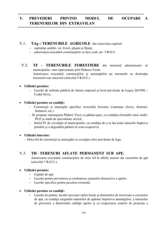 V.         PREVEDERI     PRIVIND     MODUL     DE     OCUPARE   A
           TERENURILOR  DIN  EXTRAVILAN




V.1.           TAg – TERENURILE  AGRICOLE  din extravilan cuprind:
           ­     suprafeţe arabile, vii, livezi, păşuni şi fâneţe.
           ­     autorizarea executării construcţiilor se face conf. art. 3 R.G.U.



    V.2.        TF   ­  TERENURILE   FORESTIERE  din   teritoriul   administrativ   al
                municipiului  sunt reprezentate prin Pădurea Verde.
                Autorizarea   executării   construcţiilor   şi   amenajărilor   pe   terenurile   cu   destinaţie
                forestieră este interzisă (articolul 5 R.G.U.)

•    Utilizări permise:
         ­ Lucrări de utilitate publică de interes naţional şi local prevăzute de Legea 26/1996 –
            Codul Silvic.

•    Utilizări permise cu condiţii:
        ­     Construcţii   şi   amenajări   specifice   sectorului   forestier   (cantoane   silvice,   drumuri,
              făzănerii, etc.)
        ­  Se propune amenajarea Pădurii Verzi ca pădure­parc, cu condiţia efectuării unor studii:
              PUZ şi studii de specialitate silvică .
         ­ Inelul IV de circulaţie al municipiului, cu condiţia de a se lua toate măsurile împtriva
              poluării şi a degradării pădurii în zona respectivă.

•    Utilizări interzise:
     ­  Orice fel de construcţii şi amenajări ce excepţia celor prevăzute de lege.



V.3.           TH ­ TERENURI  AFLATE  PERMANENT  SUB  APE.
               Autorizarea executării construcţiilor de orice fel în albiile minore ale cursurilor de apă
               (articolul 7 R.G.U.).

•    Utilizări permise:
         - Captări de apă
         - Lucrări pentru prevenirea şi combaterea acţiunilor distructive a apelor.
         - Lucrări specifice pentru pescăria existentă.

•    Utilizări permise cu condiţii:
         - Lucrări de poduri, lucrări necesare căilor ferate şi drumurilor de traversare a cursurilor
            de apă, cu condiţia asigurării măsurilor de apărare împotriva inundaţiilor, a măsurilor
            de   prevenire   a  deteriorării  calităţii   apelor   şi   cu  respectarea  zonelor   de   protecţie   a

                                                        110
 
