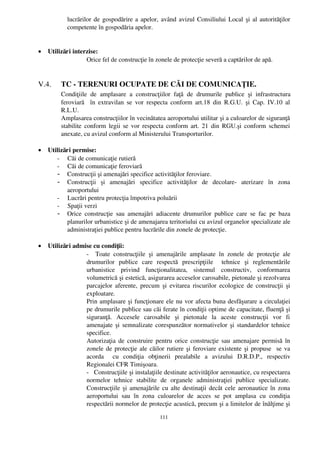 lucrărilor de gospodărire a apelor, având avizul Consiliului Local şi al autorităţilor
            competente în gospodăria apelor.


•   Utilizări interzise:
                   Orice fel de construcţie în zonele de protecţie severă a captărilor de apă.


V.4.     TC ­ TERENURI OCUPATE DE CĂI DE COMUNICAŢIE.
         Condiţiile   de   amplasare   a   construcţiilor   faţă   de   drumurile   publice   şi   infrastructura
         feroviară    în extravilan se  vor  respecta conform art.18 din  R.G.U. şi Cap. IV.10   al
         R.L.U.
         Amplasarea construcţiilor în vecinătatea aeroportului utilitar şi a culoarelor de siguranţă
         stabilite conform legii se vor respecta conform art. 21 din RGU.şi conform schemei
         anexate, cu avizul conform al Ministerului Transporturilor.

•   Utilizări permise:
       ­     Căi de comunicaţie rutieră 
       ­     Căi de comunicaţie feroviară
        - Construcţii şi amenajări specifice activităţilor feroviare.
        - Construcţii   şi   amenajări   specifice   activităţilor   de   decolare­   aterizare   în   zona
             aeroportului
       ­     Lucrări pentru protecţia împotriva poluării 
       ­     Spaţii verzi
        - Orice   construcţie   sau   amenajări   adiacente   drumurilor   publice   care   se   fac   pe   baza
             planurilor urbanistice şi de amenajarea teritoriului cu avizul organelor specializate ale
             administraţiei publice pentru lucrările din zonele de protecţie.

•   Utilizări admise cu condiţii:
                  ­     Toate   construcţiile   şi   amenajările   amplasate   în   zonele   de   protecţie   ale
                  drumurilor   publice   care   respectă   prescripţiile     tehnice   şi   reglementările
                  urbanistice   privind   funcţionalitatea,   sistemul   constructiv,   conformarea
                  volumetrică şi estetică, asigurarea acceselor carosabile, pietonale şi rezolvarea
                  parcajelor aferente,  precum şi evitarea riscurilor  ecologice de construcţii  şi
                  exploatare.
                  Prin amplasare şi funcţionare ele nu vor afecta buna desfăşurare a circulaţiei
                  pe drumurile publice sau căi ferate în condiţii optime de capacitate, fluenţă şi
                  siguranţă.   Accesele   carosabile   şi   pietonale   la   aceste   construcţii   vor   fi
                  amenajate şi semnalizate corespunzător normativelor şi standardelor tehnice
                  specifice.
                  Autorizaţia de construire pentru orice construcţie sau amenajare permisă în
                  zonele de protecţie ale căilor rutiere şi feroviare existente şi propuse   se va
                  acorda     cu   condiţia   obţinerii   prealabile   a   avizului   D.R.D.P.,   respectiv
                  Regionalei CFR Timişoara.
                  ­   Construcţiile şi instalaţiile destinate activităţilor aeronautice, cu respectarea
                  normelor   tehnice   stabilite   de   organele   administraţiei   publice   specializate.
                  Construcţiile şi amenajările cu alte destinaţii decât cele aeronautice în zona
                  aeroportului   sau   în   zona   culoarelor   de   acces   se   pot   amplasa   cu   condiţia
                  respectării normelor de protecţie acustică, precum şi a limitelor de înălţime şi

                                                      111
 