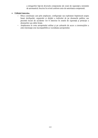 a retragerilor faţă de diversele componente ale zonei de siguranţă a terenului
                      de aeronautică, înscrise în avizul conform emis de autoritatea competentă.

•   Utilizări interzise.
        - Orice construcţie care prin amplasare, configuraţie sau exploatare împietează asupra
           bunei   desfăşurări,   organizări   şi   dirijări   a   traficului   de   pe   drumurile   publice   sau
           prezintă   riscuri   de   accidente   vor   fi   interzise   în   zonele   de   siguranţă   şi   protecţie   a
           drumurilor sau căilor ferate.
        - Amplasarea în zona aeroportului utilitar şi pe culoarele de acces a construcţiilor a
           căror destinaţie este incompatibilă cu vecinătatea aeroportului.




                                                          112
 