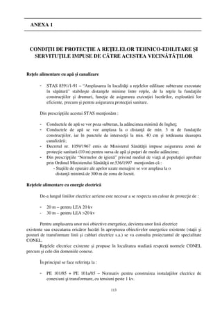    ANEXA 1



 CONDIŢII DE PROTECŢIE A REŢELELOR TEHNICO­EDILITARE ŞI
  SERVITUŢILE IMPUSE DE CĂTRE ACESTEA VECINĂTĂŢILOR


Reţele alimentare cu apă şi canalizare

       -   STAS 8591/1­91 – “ Amplasarea în localităţi a reţelelor edilitare subterane executate
           în   săpătură”   stabileşte   distanţele   minime   între   reţele,   de   la   reţele   la   fundaţiile
           construcţiilor   şi   drumuri,   funcţie   de   asigurarea   execuţiei   lucrărilor,   exploatării   lor
           eficiente, precum şi pentru asigurarea protecţiei sanitare.

       Din prescripţiile acestui STAS menţionăm :

       -   Conductele de apă se vor poza subteran, la adâncimea minimă de îngheţ;
       -   Conductele   de   apă   se   vor   amplasa   la   o   distanţă   de   min.   3   m   de   fundaţiile
           construcţiilor,   iar   în   punctele   de   intersecţii   la   min.   40   cm   şi   totdeauna   deasupra
           canalizării;
       -   Decretul   nr.   1059/1967   emis   de   Ministerul   Sănătăţii   impuse   asigurarea   zonei   de
           protecţie sanitară (10 m) pentru sursa de apă şi puţuri de medie adâncime;
       -   Din prescripţiile “ Normelor de igienă”  privind mediul de viaţă al populaţiei aprobate
           prin Ordinul Ministerului Sănătăţii nr.536/1997  menţionăm că :
               ­ Staţiile de epurare ale apelor uzate menajere se vor amplasa la o 
                 distanţă minimă de 300 m de zona de locuit.

Reţelele alimentare cu energie electrică

       De­a lungul liniilor electrice aeriene este necesar a se respecta un culoar de protecţie de :

       -   20 m – pentru LEA 20 kv
       -   30 m – pentru LEA >
                              20 kv

        Pentru amplasarea unor noi obiective energetice, devierea unor linii electrice 
existente sau executarea oricăror lucrări în apropierea obiectivelor energetice existente (staţii şi
posturi de transformare linii şi cabluri electrice s.a.) se va consulta proiectantul de specialitate
CONEL.
        Reţelele electrice existente şi propuse în localitatea studiată respectă normele CONEL
precum şi cele din domeniile conexe.

       În principal se face referinţa la :

       -   PE   101/85   +   PE   101a/85   –  Normativ   pentru   construirea   instalaţiilor   electrice   de
           conexiuni şi transformare, cu tensiuni peste 1 kv.

                                                       113
 