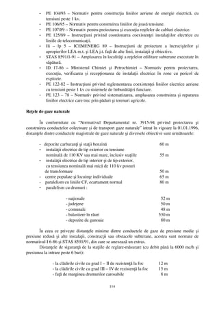 -   PE   104/93   –  Normativ   pentru   construcţia   liniilor   aeriene   de   energie   electrică,   cu
            tensiuni peste 1 kv.
        -   PE 106/95 – Normativ pentru construirea liniilor de joasă tensiune.
        -   PE 107/89 – Normativ pentru proiectarea şi execuţia reţelelor de cabluri electrice.
        -   PE 125/89 – Instrucţiuni privind coordonarea coexistenţei  instalaţiilor electrice  cu
            liniile de telecomunicaţii.
        -   Ili   –   lp   5   –   ICEMENERG   89   –   Instrucţiuni   de   proiectare   a   încrucişărilor   şi
            apropierilor LEA m.t. şi LEA j.t. faţă de alte linii, instalaţii şi obiective.
        -   STAS 8591/1­91 – Amplasarea în localităţi a reţelelor edilitare subterane executate în
            săpătură.
        -   ID   17­86   –   Ministerul   Chimiei   şi   Petrochimiei   –   Normativ   pentru   proiectarea,
            execuţia,   verificarea   şi   recepţionarea   de   instalaţii   electrice   în   zone   cu   pericol   de
            explozie.
        -   PE 122­82 – Instrucţiuni privind reglementarea coexistenţei liniilor electrice aeriene
            cu tensiuni peste 1 kv cu sistemele de îmbunătăţiri funciare.
        -   PE 123 – 78 – Normativ privind sistematizarea, amplasarea construirea şi repararea
            liniilor electrice care trec prin păduri şi terenuri agricole.

Reţele de gaze naturale

        În   conformitate   cu   “ Normativul   Departamental   nr.   3915­94   privind   proiectarea   şi
construirea conductelor colectoare şi de transport gaze naturale”  intrat în vigoare la 01.01.1996,
distanţele dintre conductele magistrale de gaze naturale şi diversele obiective sunt următoarele:

        ­   depozite carburanţi şi staţii benzină                                          60 m
        - instalaţii electrice de tip exterior cu tensiune
              nominală de 110 KV sau mai mare, inclusiv staţiile                           55 m
        - instalaţii electrice de tip interior şi de tip exterior,
              cu tensiunea nominală mai mică de 110 kv posturi
             de transformare                                                               50 m
        ­    centre populate şi locuinţe individuale                                       65 m
        ­    paralelism cu liniile CF, ecartament normal                                   80 m
        - paralelism cu drumuri :

                         ­ naţionale                                                          52 m
                         ­ judeţene                                                           50 m
                         ­ comunale                                                           48 m
                         ­ balastiere în râuri                                              530 m
                         ­ depozite de gunoaie                                                80 m

       În  ceea ce priveşte distanţele minime dintre conductele de gaze de presiune medie şi
presiune redusă şi alte instalaţii, construcţii sau obstacole subterane, acestea sunt normate de
normativul I 6­86 şi STAS 8591/91, din care se anexează un extras.
       Distanţele de siguranţă de la staţiile de reglare­măsurare (cu debit până la 6000 mc/h şi
presiunea la intrare peste 6 bari):

                ­ la clădirile civile cu grad I – II de rezistenţă la foc                 12 m
                ­ la clădirile civile cu grad III – IV de rezistenţă la foc               15 m
                ­ faţă de marginea drumurilor carosabile                                    8 m

                                                        114
 